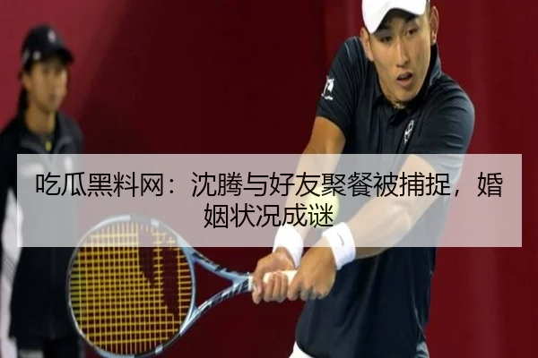吃瓜黑料网：沈腾与好友聚餐被捕捉，婚姻状况成谜